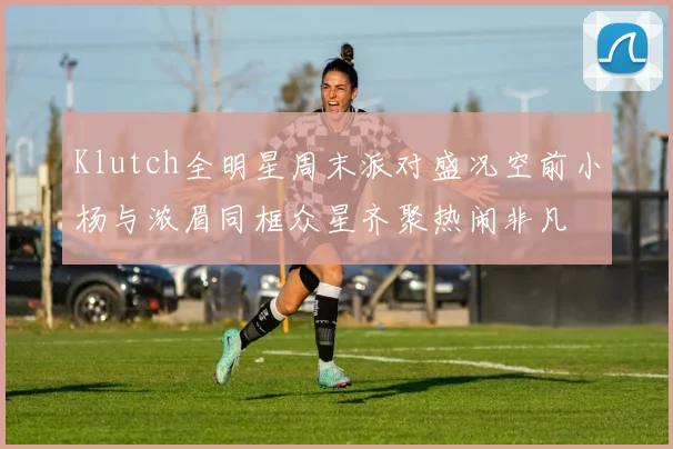 Klutch全明星周末派对盛况空前小杨与浓眉同框众星齐聚热闹非凡