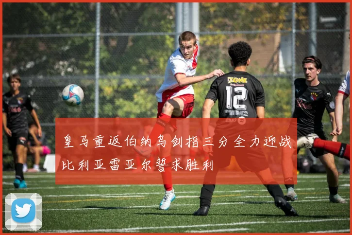 皇马重返伯纳乌剑指三分全力迎战比利亚雷亚尔誓求胜利