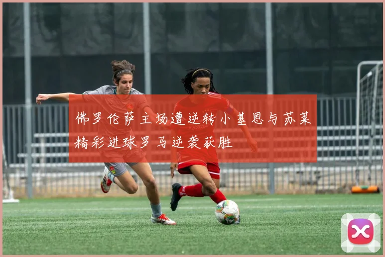 佛罗伦萨主场遭逆转小基恩与苏莱精彩进球罗马逆袭获胜