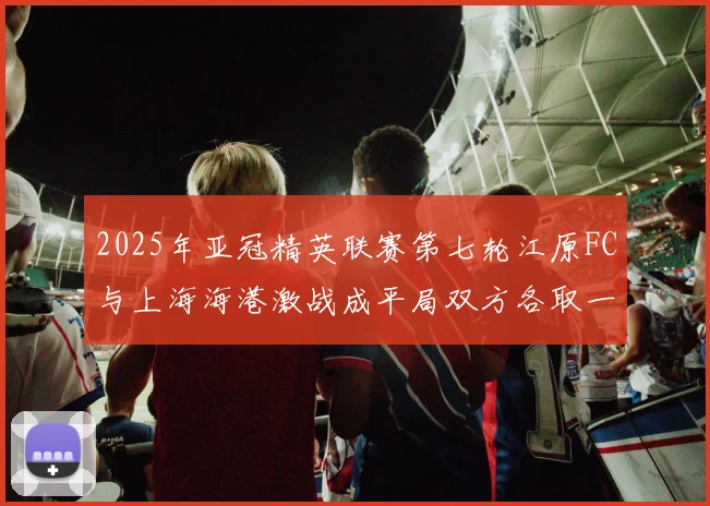 2025年亚冠精英联赛第七轮江原FC与上海海港激战成平局双方各取一分