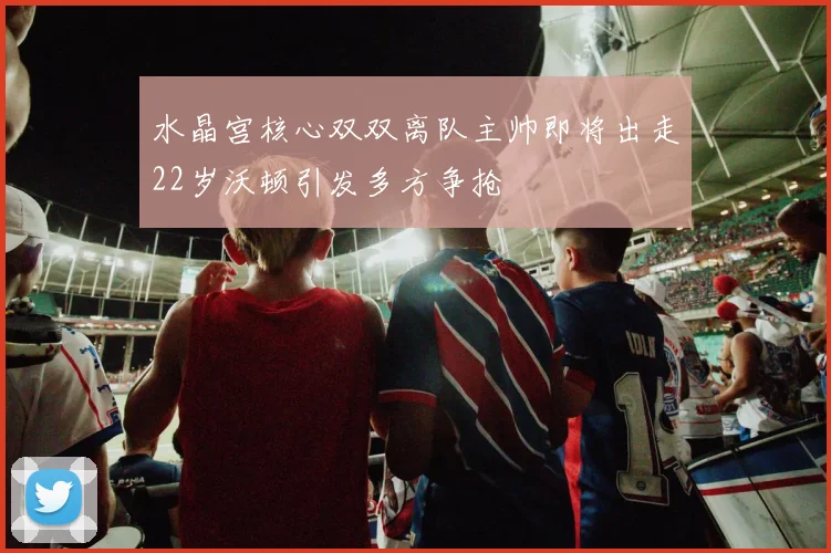 水晶宫核心双双离队主帅即将出走22岁沃顿引发多方争抢