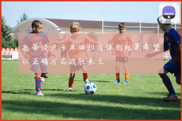 孔蒂谈卢卡库回归与体测结果希望以正确方式战胜米兰