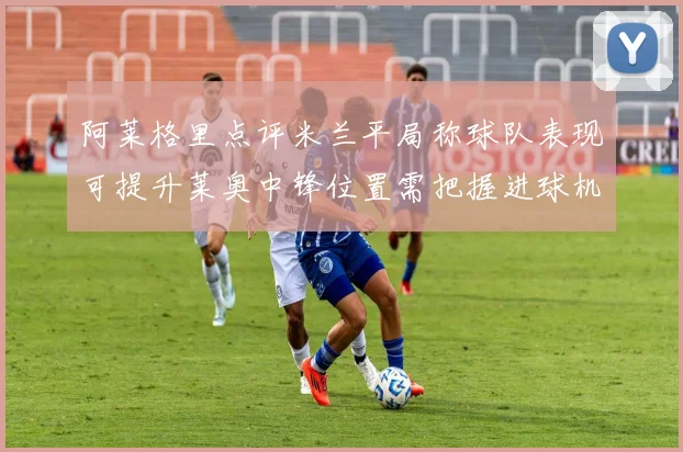 阿莱格里点评米兰平局称球队表现可提升莱奥中锋位置需把握进球机会