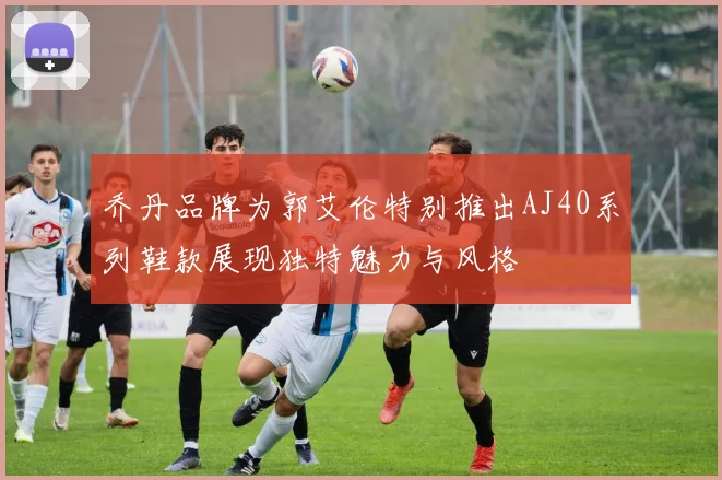 乔丹品牌为郭艾伦特别推出AJ40系列鞋款展现独特魅力与风格