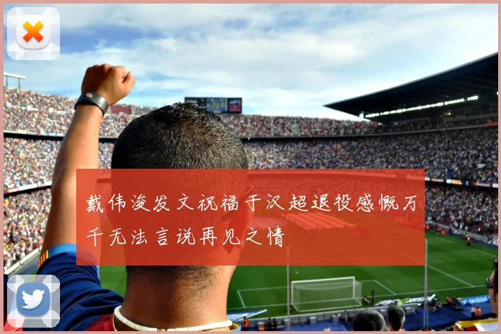 戴伟浚发文祝福于汉超退役感慨万千无法言说再见之情