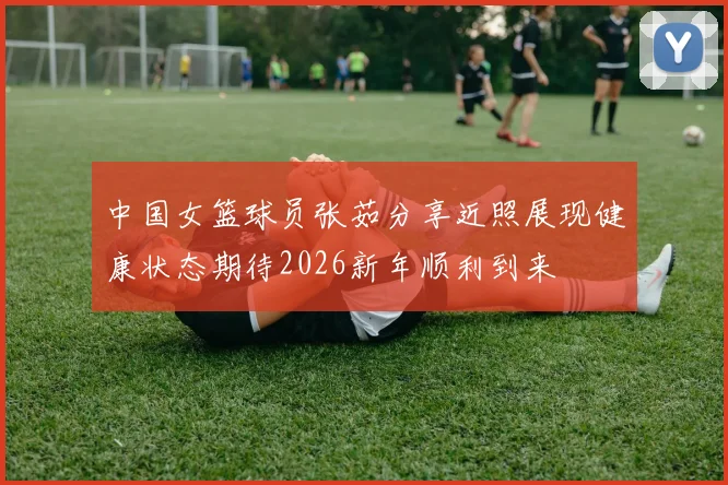 中国女篮球员张茹分享近照展现健康状态期待2026新年顺利到来