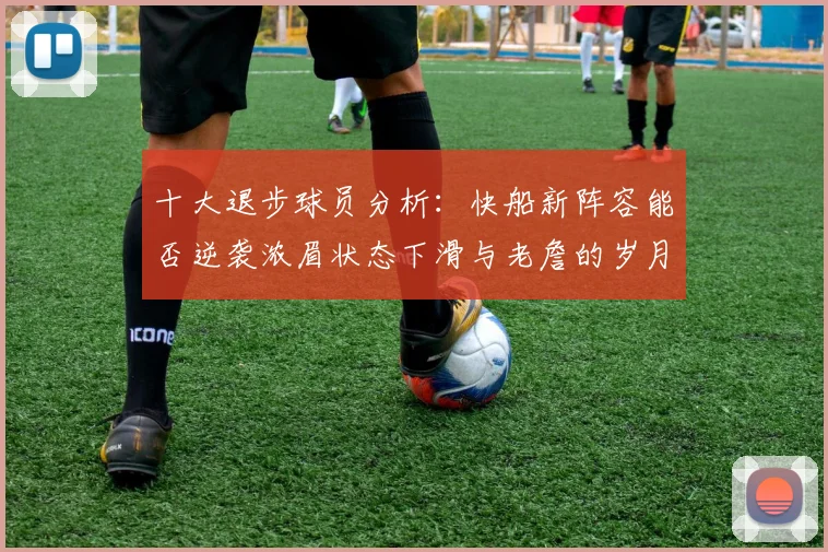 十大退步球员分析：快船新阵容能否逆袭浓眉状态下滑与老詹的岁月流逝