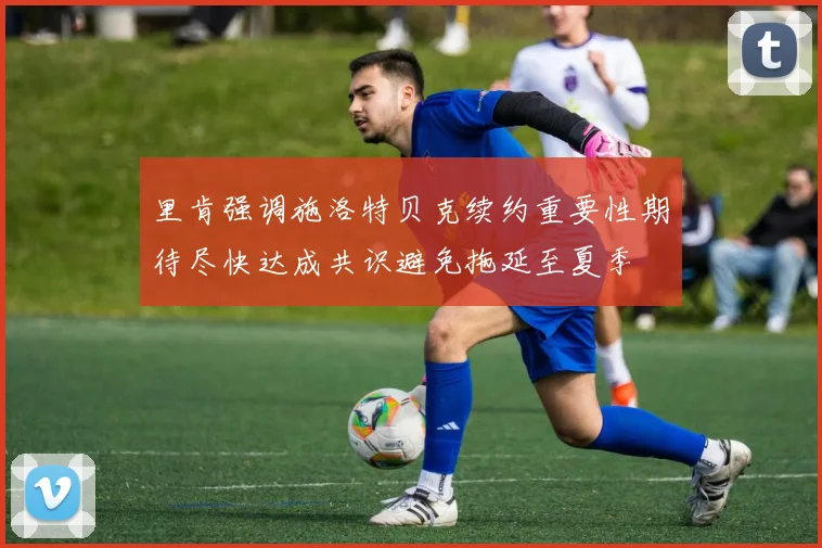 里肯强调施洛特贝克续约重要性期待尽快达成共识避免拖延至夏季