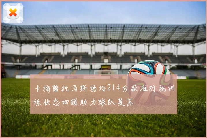 卡梅隆托马斯场均214分获准对抗训练状态回暖助力球队复苏