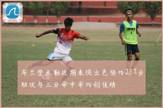 布兰登米勒近期表现出色场均257分助攻与三分命中率均创佳绩