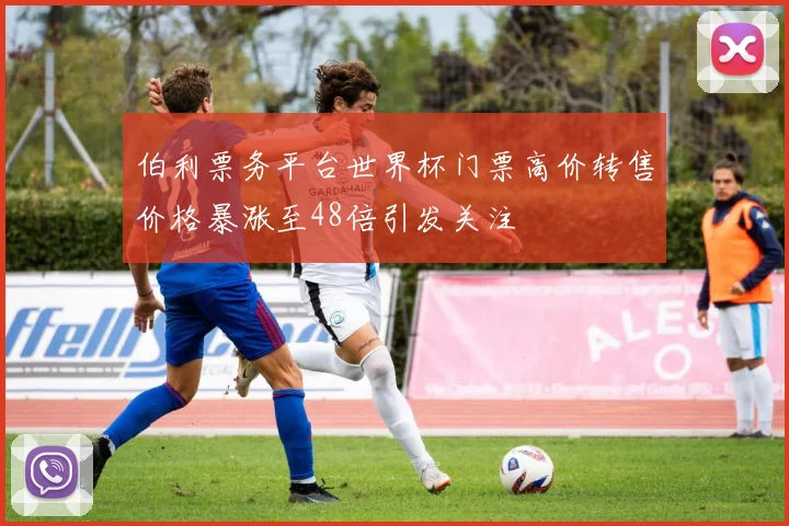 伯利票务平台世界杯门票高价转售价格暴涨至48倍引发关注