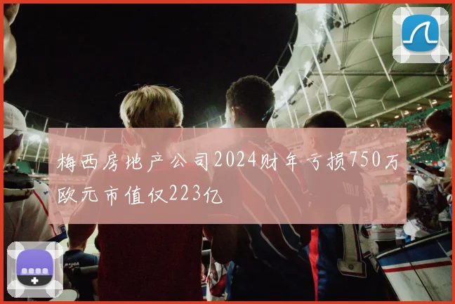 梅西房地产公司2024财年亏损750万欧元市值仅223亿
