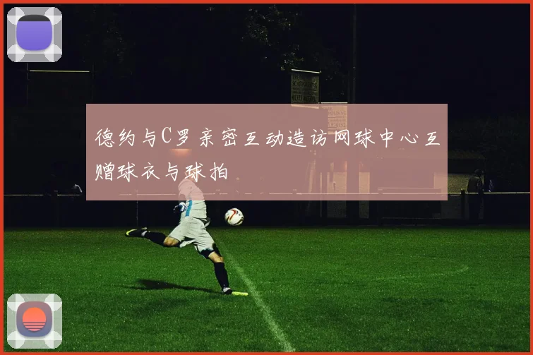 德约与C罗亲密互动造访网球中心互赠球衣与球拍