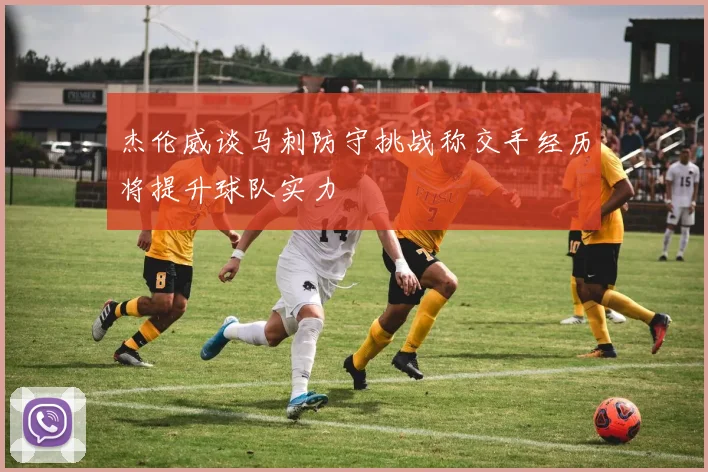 杰伦威谈马刺防守挑战称交手经历将提升球队实力