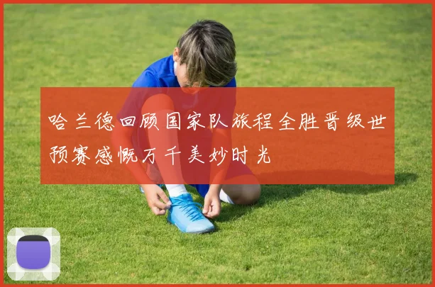 哈兰德回顾国家队旅程全胜晋级世预赛感慨万千美妙时光