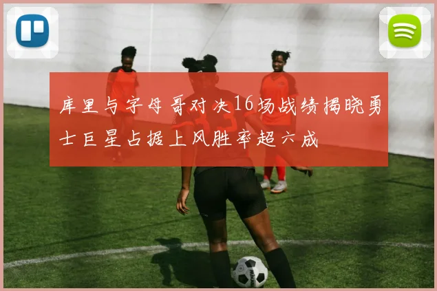 库里与字母哥对决16场战绩揭晓勇士巨星占据上风胜率超六成