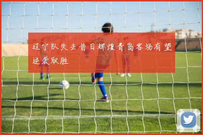辽宁队失去昔日辉煌青岛客场有望逆袭取胜