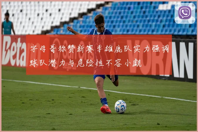 字母哥称赞新赛季雄鹿队实力强调球队潜力与危险性不容小觑