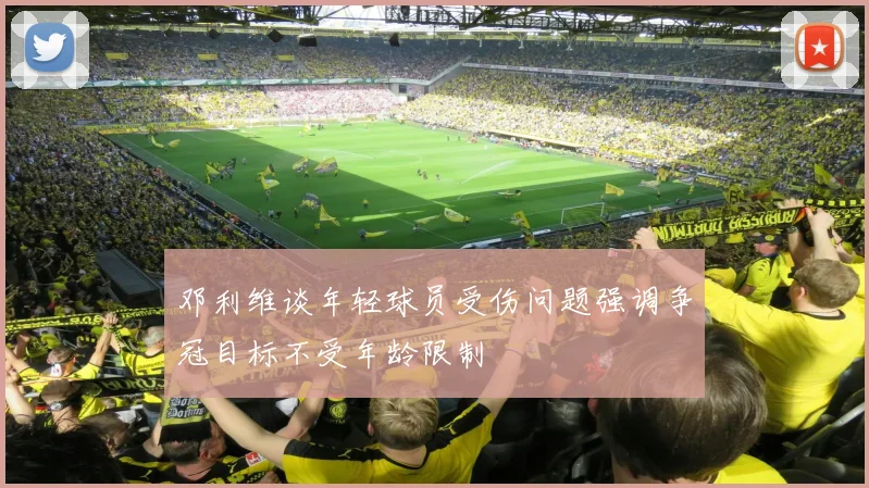 邓利维谈年轻球员受伤问题强调争冠目标不受年龄限制