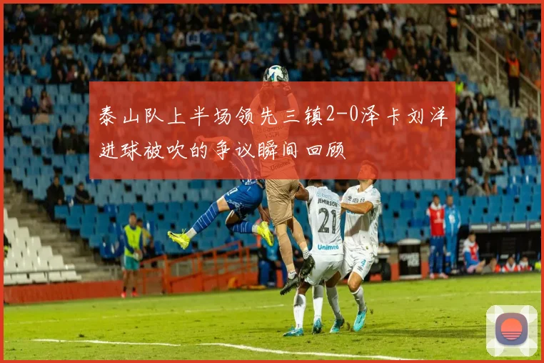 泰山队上半场领先三镇2-0泽卡刘洋进球被吹的争议瞬间回顾
