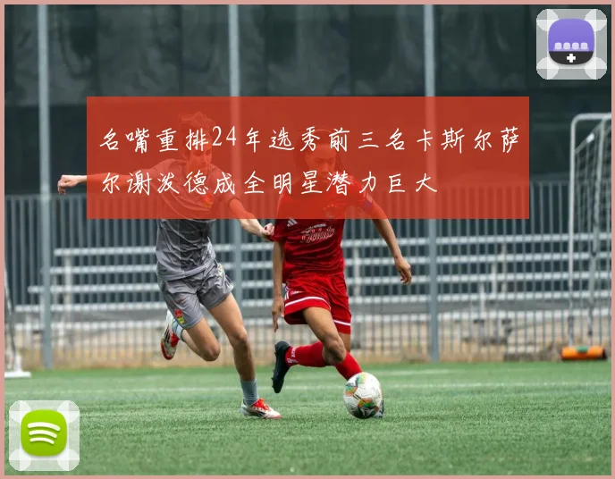 名嘴重排24年选秀前三名卡斯尔萨尔谢泼德成全明星潜力巨大