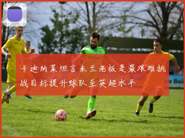 卡迪纳莱坦言米兰老板是最艰难挑战目标提升球队至英超水平