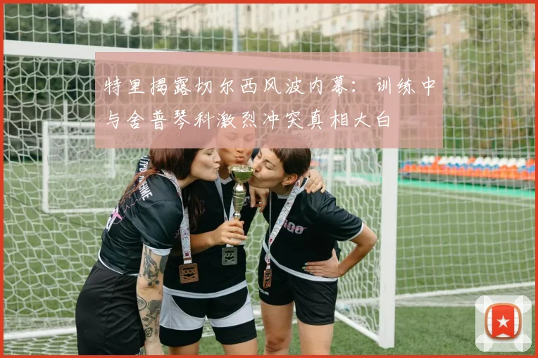 特里揭露切尔西风波内幕：训练中与舍普琴科激烈冲突真相大白