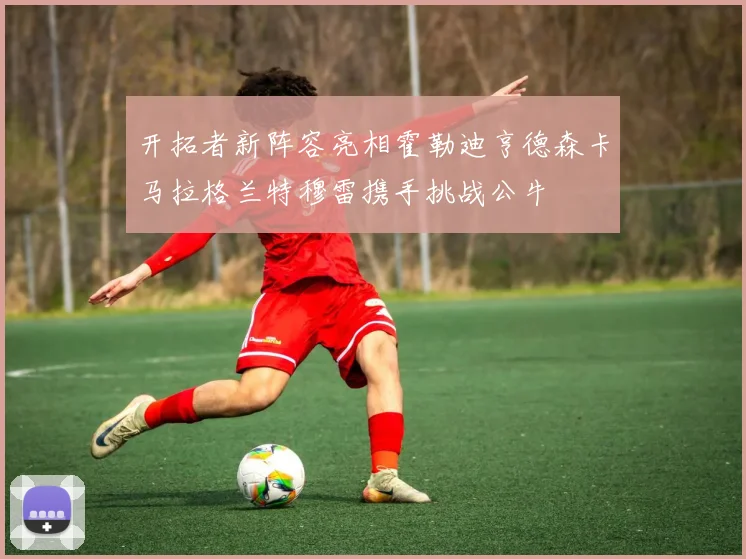 开拓者新阵容亮相霍勒迪亨德森卡马拉格兰特穆雷携手挑战公牛