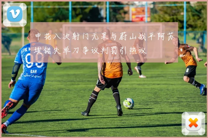 申花八次射门无果与蔚山战平阿苏埃错失单刀争议判罚引热议