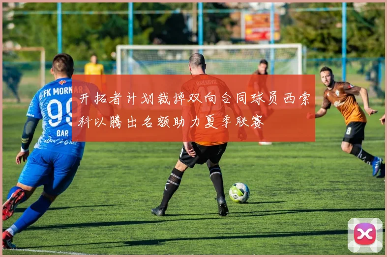 开拓者计划裁掉双向合同球员西索科以腾出名额助力夏季联赛