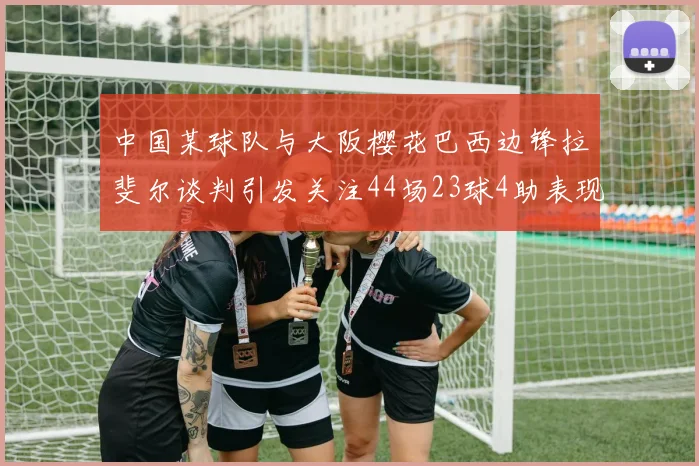 中国某球队与大阪樱花巴西边锋拉斐尔谈判引发关注44场23球4助表现抢眼