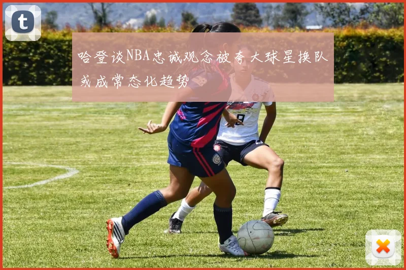 哈登谈NBA忠诚观念被夸大球星换队或成常态化趋势