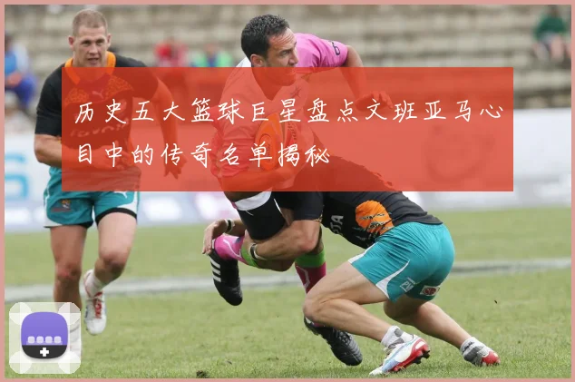 历史五大篮球巨星盘点文班亚马心目中的传奇名单揭秘