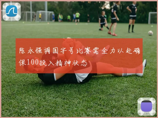 陈永强调国字号比赛需全力以赴确保100投入精神状态