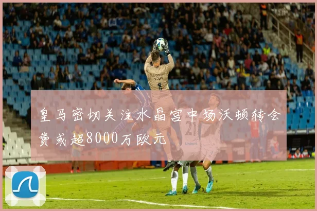 皇马密切关注水晶宫中场沃顿转会费或超8000万欧元