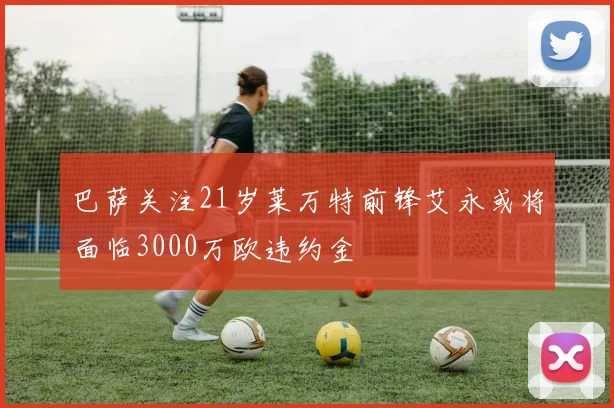 巴萨关注21岁莱万特前锋艾永或将面临3000万欧违约金