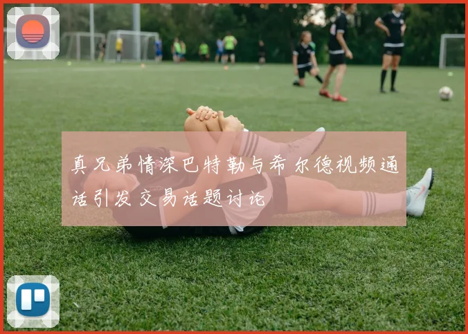 真兄弟情深巴特勒与希尔德视频通话引发交易话题讨论