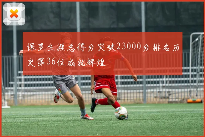 保罗生涯总得分突破23000分排名历史第36位成就辉煌