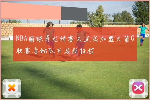 NBA前球员尤特赛文正式加盟火箭G联赛毒蛇队开启新征程