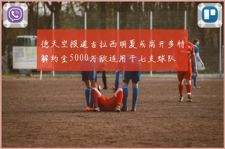 德天空报道吉拉西明夏或离开多特解约金5000万欧适用于七支球队