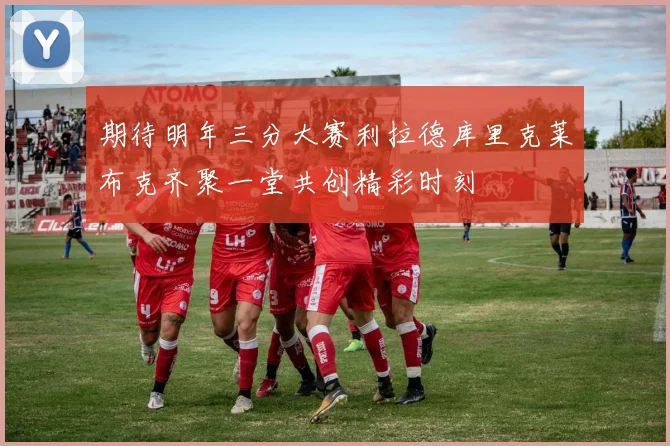 期待明年三分大赛利拉德库里克莱布克齐聚一堂共创精彩时刻