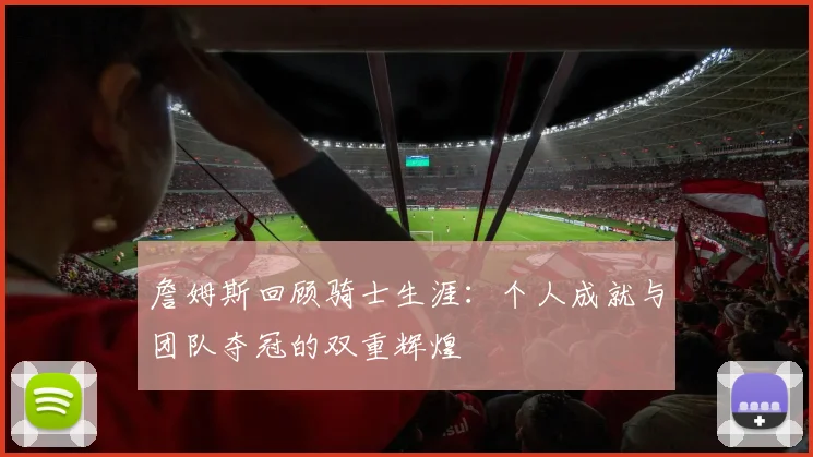 詹姆斯回顾骑士生涯：个人成就与团队夺冠的双重辉煌