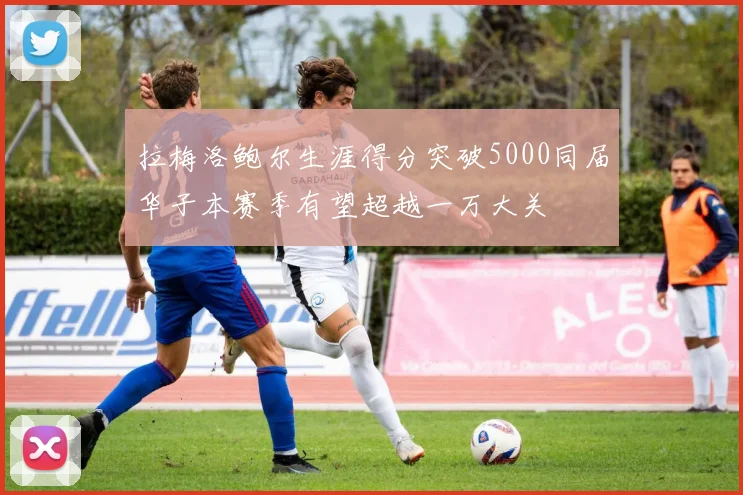 拉梅洛鲍尔生涯得分突破5000同届华子本赛季有望超越一万大关