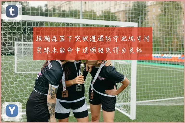 杨瀚森篮下突破遭遇防守犯规可惜罚球未能命中遗憾错失得分良机