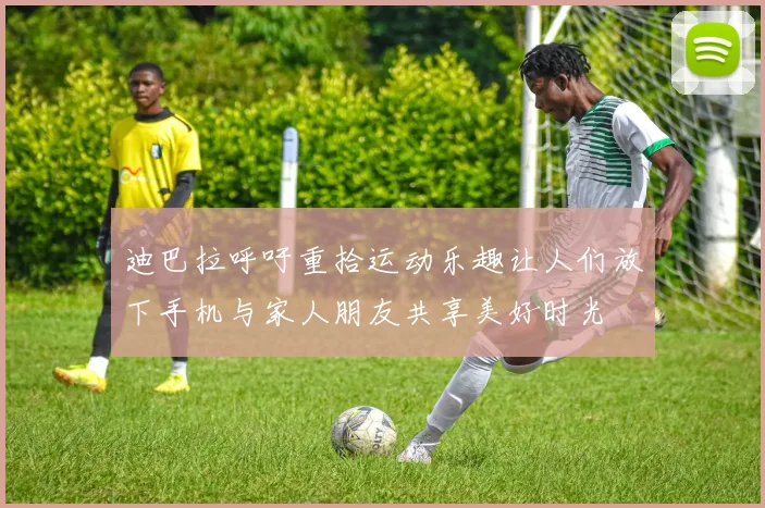 迪巴拉呼吁重拾运动乐趣让人们放下手机与家人朋友共享美好时光
